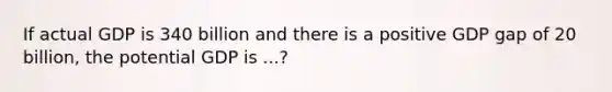 If actual GDP is 340 billion and there is a positive GDP gap of 20 billion, the potential GDP is ...?