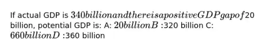 If actual GDP is 340 billion and there is a positive GDP gap of20 billion, potential GDP is: A: 20 billion B:320 billion C: 660 billion D:360 billion