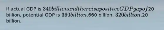 If actual GDP is 340 billion and there is a positive GDP gap of20 billion, potential GDP is 360 billion.660 billion. 320 billion.20 billion.