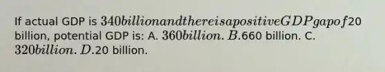 If actual GDP is 340 billion and there is a positive GDP gap of20 billion, potential GDP is: A. 360 billion. B.660 billion. C. 320 billion. D.20 billion.