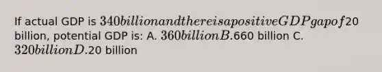 If actual GDP is 340 billion and there is a positive GDP gap of20 billion, potential GDP is: A. 360 billion B.660 billion C.320 billion D.20 billion