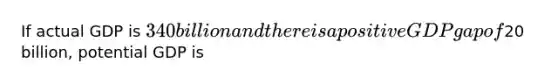 If actual GDP is 340 billion and there is a positive GDP gap of20 billion, potential GDP is