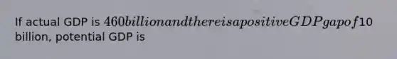 If actual GDP is 460 billion and there is a positive GDP gap of10 billion, potential GDP is