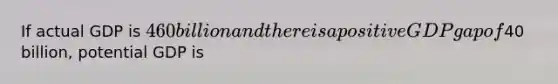 If actual GDP is 460 billion and there is a positive GDP gap of40 billion, potential GDP is