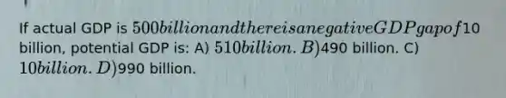 If actual GDP is 500 billion and there is a negative GDP gap of10 billion, potential GDP is: A) 510 billion. B)490 billion. C) 10 billion. D)990 billion.