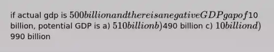 if actual gdp is 500 billion and there is a negative GDP gap of10 billion, potential GDP is a) 510 billion b)490 billion c) 10 billion d)990 billion