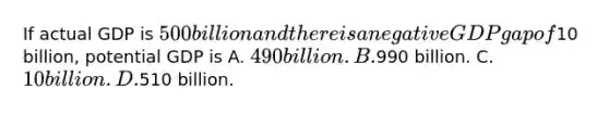 If actual GDP is 500 billion and there is a negative GDP gap of10 billion, potential GDP is A. 490 billion. B.990 billion. C. 10 billion. D.510 billion.