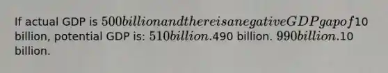 If actual GDP is 500 billion and there is a negative GDP gap of10 billion, potential GDP is: 510 billion.490 billion. 990 billion.10 billion.