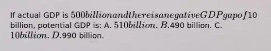 If actual GDP is 500 billion and there is a negative GDP gap of10 billion, potential GDP is: A. 510 billion. B.490 billion. C. 10 billion. D.990 billion.