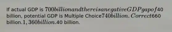 If actual GDP is 700 billion and there is a negative GDP gap of40 billion, potential GDP is Multiple Choice740 billion.Correct660 billion.1,360 billion.40 billion.