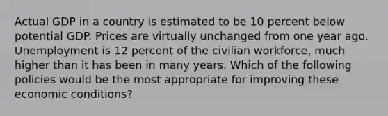 Actual GDP in a country is estimated to be 10 percent below potential GDP. Prices are virtually unchanged from one year ago. Unemployment is 12 percent of the civilian workforce, much higher than it has been in many years. Which of the following policies would be the most appropriate for improving these economic conditions?