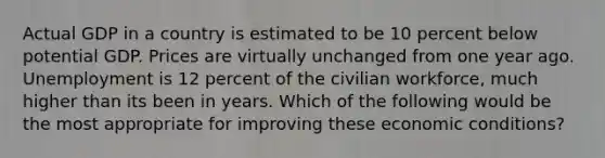 Actual GDP in a country is estimated to be 10 percent below potential GDP. Prices are virtually unchanged from one year ago. Unemployment is 12 percent of the civilian workforce, much higher than its been in years. Which of the following would be the most appropriate for improving these economic conditions?