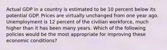 Actual GDP in a country is estimated to be 10 percent below its potential GDP. Prices are virtually unchanged from one year ago. Unemployment is 12 percent of the civilian workforce, much higher than it has been many years. Which of the following policies would be the most appropriate for improving these economic conditions?