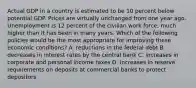 Actual GDP in a country is estimated to be 10 percent below potential GDP. Prices are virtually unchanged from one year ago. Unemployment is 12 percent of the civilian work force, much higher than it has been in many years. Which of the following policies would be the most appropriate for improving these economic conditions? A. reductions in the federal debt B. decreases in interest rates by the central bank C. increases in corporate and personal income taxes D. increases in reserve requirements on deposits at commercial banks to protect depositors