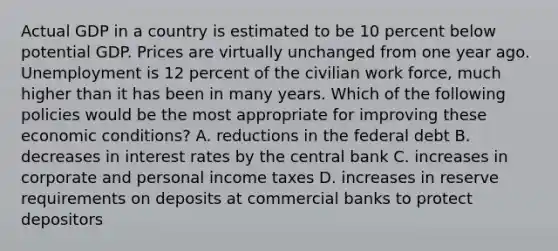 Actual GDP in a country is estimated to be 10 percent below potential GDP. Prices are virtually unchanged from one year ago. Unemployment is 12 percent of the civilian work force, much higher than it has been in many years. Which of the following policies would be the most appropriate for improving these economic conditions? A. reductions in the federal debt B. decreases in interest rates by the central bank C. increases in corporate and personal income taxes D. increases in reserve requirements on deposits at commercial banks to protect depositors