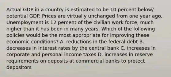 Actual GDP in a country is estimated to be 10 percent below/ potential GDP. Prices are virtually unchanged from one year ago. Unemployment is 12 percent of the civilian work force, much higher than it has been in many years. Which of the following policies would be the most appropriate for improving these economic conditions? A. reductions in the federal debt B. decreases in interest rates by the central bank C. increases in corporate and personal income taxes D. increases in reserve requirements on deposits at commercial banks to protect depositors