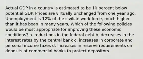 Actual GDP in a country is estimated to be 10 percent below potential GDP. Prices are virtually unchanged from one year ago. Unemployment is 12% of the civilian work force, much higher than it has been in many years, Which of the following policies would be most appropriate for improving these economic conditions? a. reductions in the federal debt b. decreases in the interest rates by the central bank c. increases in corporate and personal income taxes d. increases in reserve requirements on deposits at commercial banks to protect depositors