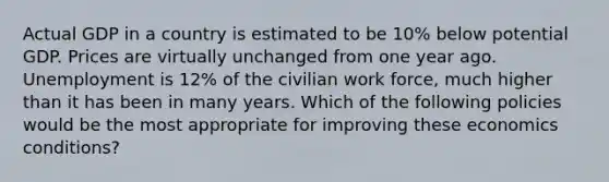 Actual GDP in a country is estimated to be 10% below potential GDP. Prices are virtually unchanged from one year ago. Unemployment is 12% of the civilian work force, much higher than it has been in many years. Which of the following policies would be the most appropriate for improving these economics conditions?