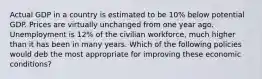 Actual GDP in a country is estimated to be 10% below potential GDP. Prices are virtually unchanged from one year ago. Unemployment is 12% of the civilian workforce, much higher than it has been in many years. Which of the following policies would deb the most appropriate for improving these economic conditions?