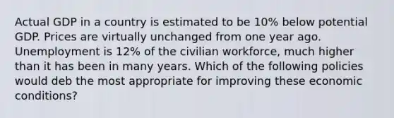 Actual GDP in a country is estimated to be 10% below potential GDP. Prices are virtually unchanged from one year ago. Unemployment is 12% of the civilian workforce, much higher than it has been in many years. Which of the following policies would deb the most appropriate for improving these economic conditions?