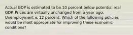 Actual GDP is estimated to be 10 percent below potential real GDP. Prices are virtually unchanged from a year ago. Unemployment is 12 percent. Which of the following policies would be most appropriate for improving these economic conditions?