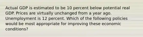 Actual GDP is estimated to be 10 percent below potential real GDP. Prices are virtually unchanged from a year ago. Unemployment is 12 percent. Which of the following policies would be most appropriate for improving these economic conditions?