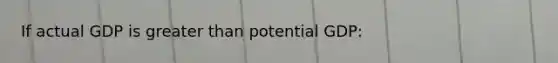 If actual GDP is greater than potential GDP: