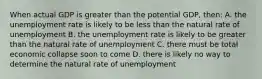 When actual GDP is greater than the potential GDP, then: A. the unemployment rate is likely to be less than the natural rate of unemployment B. the unemployment rate is likely to be greater than the natural rate of unemployment C. there must be total economic collapse soon to come D. there is likely no way to determine the natural rate of unemployment