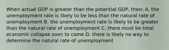 When actual GDP is greater than the potential GDP, then: A. the unemployment rate is likely to be less than the natural rate of unemployment B. the unemployment rate is likely to be greater than the natural rate of unemployment C. there must be total economic collapse soon to come D. there is likely no way to determine the natural rate of unemployment