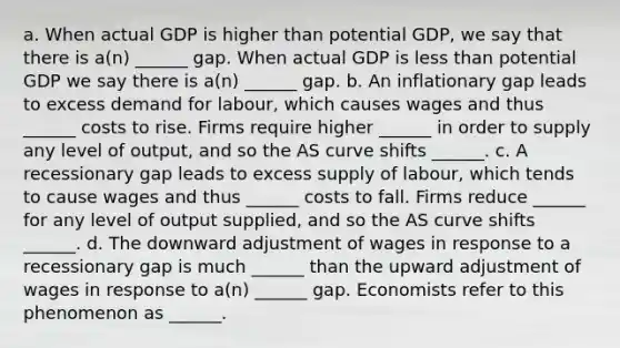 a. When actual GDP is higher than potential GDP, we say that there is a(n) ______ gap. When actual GDP is less than potential GDP we say there is a(n) ______ gap. b. An inflationary gap leads to excess demand for labour, which causes wages and thus ______ costs to rise. Firms require higher ______ in order to supply any level of output, and so the AS curve shifts ______. c. A recessionary gap leads to excess supply of labour, which tends to cause wages and thus ______ costs to fall. Firms reduce ______ for any level of output supplied, and so the AS curve shifts ______. d. The downward adjustment of wages in response to a recessionary gap is much ______ than the upward adjustment of wages in response to a(n) ______ gap. Economists refer to this phenomenon as ______.