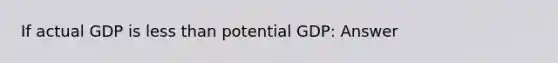 If actual GDP is less than potential GDP: Answer