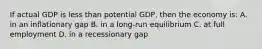 If actual GDP is less than potential GDP, then the economy is: A. in an inflationary gap B. in a long-run equilibrium C. at full employment D. in a recessionary gap