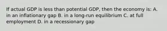 If actual GDP is less than potential GDP, then the economy is: A. in an inflationary gap B. in a long-run equilibrium C. at full employment D. in a recessionary gap