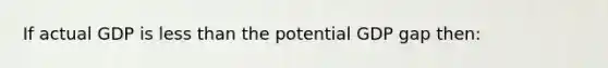 If actual GDP is less than the potential GDP gap then: