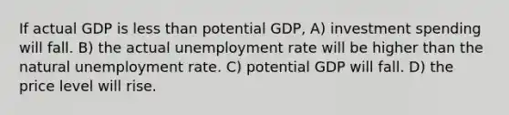 If actual GDP is less than potential GDP, A) investment spending will fall. B) the actual unemployment rate will be higher than the natural unemployment rate. C) potential GDP will fall. D) the price level will rise.