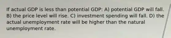 If actual GDP is <a href='https://www.questionai.com/knowledge/k7BtlYpAMX-less-than' class='anchor-knowledge'>less than</a> potential GDP: A) potential GDP will fall. B) the price level will rise. C) investment spending will fall. D) the actual <a href='https://www.questionai.com/knowledge/kh7PJ5HsOk-unemployment-rate' class='anchor-knowledge'>unemployment rate</a> will be higher than the natural unemployment rate.