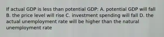 If actual GDP is less than potential GDP: A. potential GDP will fall B. the price level will rise C. investment spending will fall D. the actual unemployment rate will be higher than the natural unemployment rate