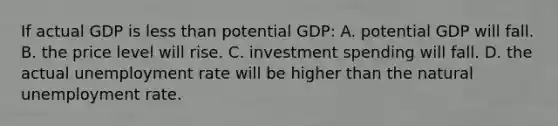 If actual GDP is less than potential GDP: A. potential GDP will fall. B. the price level will rise. C. investment spending will fall. D. the actual unemployment rate will be higher than the natural unemployment rate.