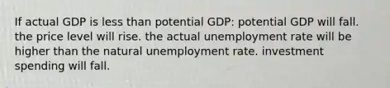 If actual GDP is <a href='https://www.questionai.com/knowledge/k7BtlYpAMX-less-than' class='anchor-knowledge'>less than</a> potential GDP: potential GDP will fall. the price level will rise. the actual <a href='https://www.questionai.com/knowledge/kh7PJ5HsOk-unemployment-rate' class='anchor-knowledge'>unemployment rate</a> will be higher than the natural unemployment rate. investment spending will fall.