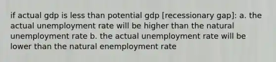 if actual gdp is less than potential gdp [recessionary gap]: a. the actual unemployment rate will be higher than the natural unemployment rate b. the actual unemployment rate will be lower than the natural enemployment rate