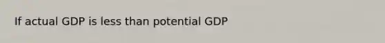 If actual GDP is less than potential GDP