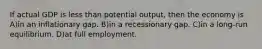 If actual GDP is less than potential output, then the economy is A)in an inflationary gap. B)in a recessionary gap. C)in a long-run equilibrium. D)at full employment.