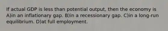 If actual GDP is less than potential output, then the economy is A)in an inflationary gap. B)in a recessionary gap. C)in a long-run equilibrium. D)at full employment.