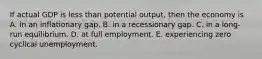 If actual GDP is less than potential output, then the economy is A. in an inflationary gap. B. in a recessionary gap. C. in a long-run equilibrium. D. at full employment. E. experiencing zero cyclical unemployment.