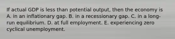 If actual GDP is <a href='https://www.questionai.com/knowledge/k7BtlYpAMX-less-than' class='anchor-knowledge'>less than</a> potential output, then the economy is A. in an inflationary gap. B. in a recessionary gap. C. in a long-run equilibrium. D. at full employment. E. experiencing zero cyclical unemployment.