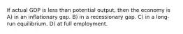 If actual GDP is less than potential output, then the economy is A) in an inflationary gap. B) in a recessionary gap. C) in a long-run equilibrium. D) at full employment.