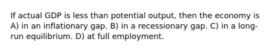 If actual GDP is <a href='https://www.questionai.com/knowledge/k7BtlYpAMX-less-than' class='anchor-knowledge'>less than</a> potential output, then the economy is A) in an inflationary gap. B) in a recessionary gap. C) in a long-run equilibrium. D) at full employment.