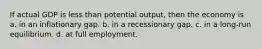 If actual GDP is less than potential output, then the economy is a. in an inflationary gap. b. in a recessionary gap. c. in a long-run equilibrium. d. at full employment.