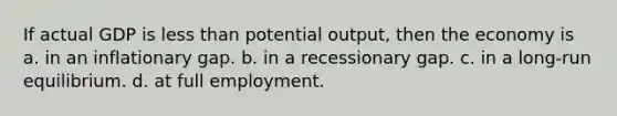 If actual GDP is less than potential output, then the economy is a. in an inflationary gap. b. in a recessionary gap. c. in a long-run equilibrium. d. at full employment.