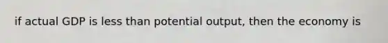 if actual GDP is less than potential output, then the economy is